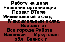 Работу на дому › Название организации ­ Проект ВТеме  › Минимальный оклад ­ 600 › Максимальный оклад ­ 3 000 › Возраст от ­ 18 - Все города Работа » Вакансии   . Иркутская обл.,Саянск г.